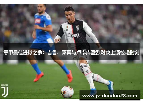 意甲最佳进球之争：吉鲁、莱奥与卢卡库激烈对决上演惊艳时刻