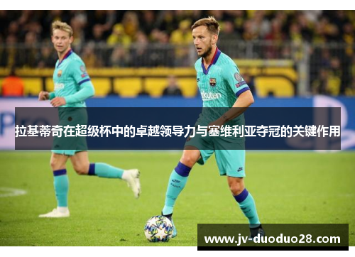 拉基蒂奇在超级杯中的卓越领导力与塞维利亚夺冠的关键作用