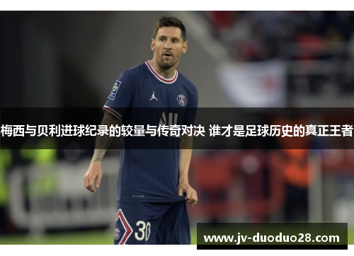 梅西与贝利进球纪录的较量与传奇对决 谁才是足球历史的真正王者 梅西与贝利进球纪录的较量与传奇对决 谁才是足球历史的真正王者