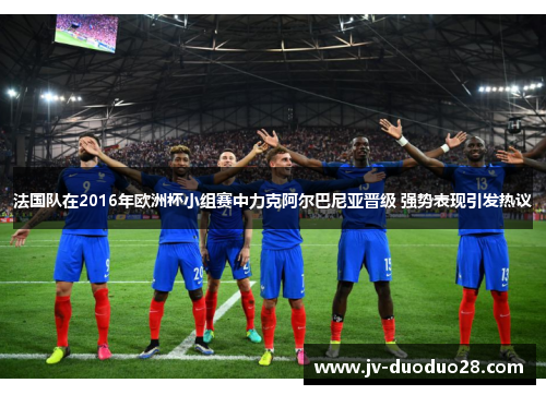 法国队在2016年欧洲杯小组赛中力克阿尔巴尼亚晋级 强势表现引发热议