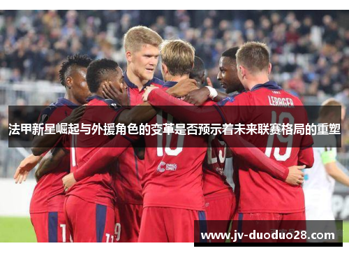 法甲新星崛起与外援角色的变革是否预示着未来联赛格局的重塑 法甲新星崛起与外援角色的变革是否预示着未来联赛格局的重塑