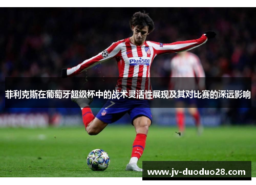 菲利克斯在葡萄牙超级杯中的战术灵活性展现及其对比赛的深远影响 菲利克斯在葡萄牙超级杯中的战术灵活性展现及其对比赛的深远影响