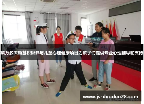 莱万多夫斯基积极参与儿童心理健康项目为孩子们提供专业心理辅导和支持 莱万多夫斯基积极参与儿童心理健康项目为孩子们提供专业心理辅导和支持
