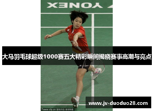 大马羽毛球超级1000赛五大精彩瞬间揭晓赛事高潮与亮点 大马羽毛球超级1000赛五大精彩瞬间揭晓赛事高潮与亮点