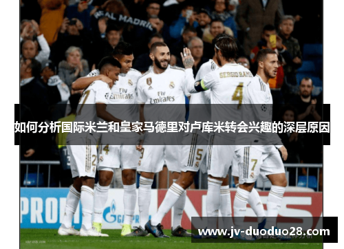 如何分析国际米兰和皇家马德里对卢库米转会兴趣的深层原因 如何分析国际米兰和皇家马德里对卢库米转会兴趣的深层原因